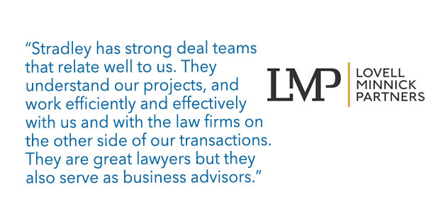Lovell Minnick Partners - "Stradley has strong deal  teams that relate well to us. They understand our projects, and work efficiently and effectively with us and with the law firms on the other side of our transactions. They are great lawyers but they also serve as business advisors."