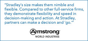 "Stradley's size makes them nimble and flexible. Compared to other full-service firms, they demonstrate flexibility and speed in decision-making and action. At Stradley, partners can make a decision and 'go.'" - Armstrong World Industries